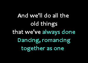And we'll do all the
old things
that we've always done
Dancing, romancing
together as one