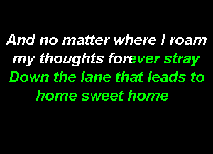 And no matter where I roam
my thoughts forever stray
Down the fame that Ieads to

home sweet home