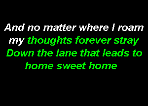 And no matter where I roam
my thoughts forever stray
Down the fame that Ieads to

home sweet home