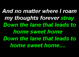 And no matter where I roam
my thoughts forever stray
Down the fame that Ieads to

home sweet home

Down the fame that Ieads to

home sweet home...