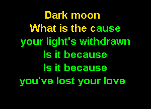 Dark moon
What is the cause
your Iight's withdrawn

Is it because
Is it because
you've lost your love