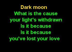 Dark moon
What is the cause
your light's withdrawn

Is it because
Is it because
you've lost your love