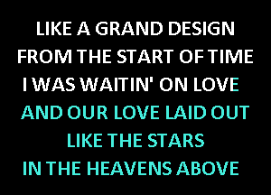 LIKE A GRAND DESIGN
FROM THE START OFTIME
IWAS WAITIN' ON LOVE
AND OUR LOVE LAID OUT
LIKE THE STARS
IN THE HEAVENS ABOVE