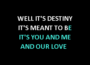 WELL IT'S DESTINY
IT'S MEANT TO BE

IT'S YOU AND ME
AND OUR LOVE