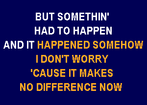 BUT SOMETHIN'
HAD TO HAPPEN
AND IT HAPPENED SOMEHOW
I DON'T WORRY
'CAUSE IT MAKES
NO DIFFERENCE NOW