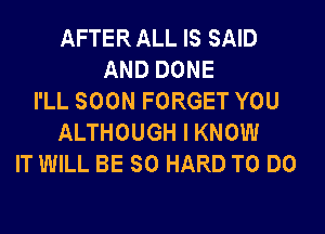 AFTER ALL IS SAID
AND DONE
I'LL SOON FORGET YOU
ALTHOUGH I KNOW
IT WILL BE SO HARD TO DO