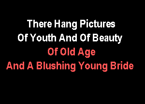 There Hang Pictures
Of Youth And Of Beauty
Of Old Age

And A Blushing Young Bride