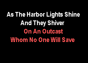 As The Harbor Lights Shine
And They Shiver
On An Outcast

Whom No One Will Save