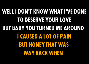 WELL I DON'T KNOW WHAT I'VE DONE
T0 DESERVE YOUR lOVE
BUT BABYYOU TURNED ME AROUND
I CAUSED A l0T OF PAIN
BUT HONEYTHAT WAS
WAY BACK WHEN