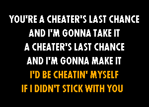 YOU'RE A CHEATER'S lAST CHANCE
AND I'M GONNA TAKE IT
A CHEATER'S lAST CHANCE
AND I'M GONNA MAKE IT
I'D BE CHEATIN' MYSELF
IF I DIDN'T STICK WITH YOU