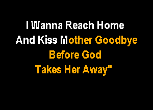lWanna Reach Home
And Kiss Mother Goodbye
Before God

Takes Her Away