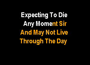 Expecting To Die
Any Moment Sir
And May Not Live

Through The Day