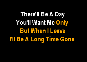 There'll Be A Day
You'll Want Me Only
But When I Leave

I'll Be A Long Time Gone