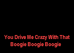 You Drive Me Crazy With That
Boogie Boogie Boogie