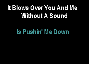 It Blows Over You And Me
Without A Sound

ls Pushin' Me Down