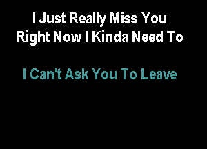 I Just Really Miss You
Right Now I Kinda Need To

I Can't Ask You To Leave