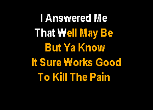 I Answered Me
That Well May Be
But Ya Know

It Sure Works Good
To Kill The Pain