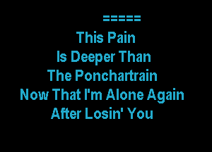This Pain
ls Deeper Than

The Ponchartrain
Now That I'm Alone Again
After Losin' You