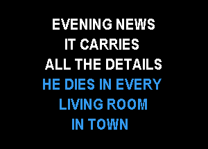 EVENING NEWS
IT CARRIES
ALL THE DETAILS

HE DIES IN EVERY
LIVING ROOM
IN TOWN