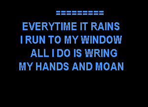 EVERYTIME IT RAINS
I RUN TO MY WINDOW
ALL I DO IS WRING
MY HANDS AND MOAN