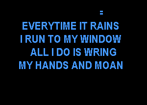 EVERYTIME IT RAINS
IRUN TO MY WINDOW
ALL I DO IS WRING

MY HANDS AND MOAN