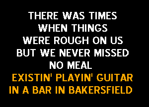 THERE WAS TIMES
WHEN THINGS
WERE ROUGH 0N US
BUT WE NEVER MISSED
N0 MEAL
EXISTIN' PLAYIN' GUITAR
IN A BAR IN BAKERSFIELD