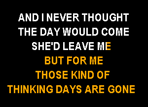 AND I NEVERTHOUGHT
THE DAY WOULD COME
SHE'D LEAVE ME
BUT FOR ME
THOSE KIND OF
THINKING DAYS ARE GONE