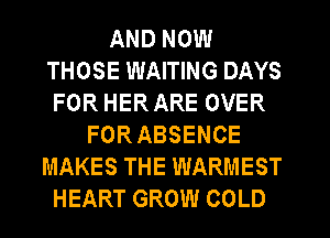 AND NOW
THOSE WAITING DAYS
FOR HER ARE OVER
FOR ABSENCE
MAKES THE WARMEST
HEART GROW COLD