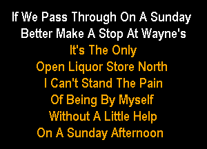 If We Pass Through On A Sunday
Better Make A Stop At Wayne's
It's The Only
Open Liquor Store North
I Can't Stand The Pain
Of Being By Myself
Without A Little Help
On A Sunday Afternoon