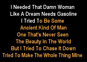 I Needed That Damn Woman
Like A Dream Needs Gasoline
I Tried To Be Some
Ancient Kind Of Man
One That's Never Seen
The Beauty In The World
But I Tried To Chase It Down
Tried To Make The Whole Thing Mine