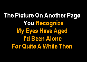 The Picture 0n Another Page
You Recognize

My Eyes Have Aged
I'd Been Alone
For Quite A While Then