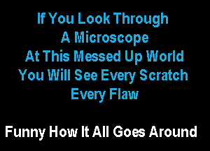 If You Look Through
A Microscope
At This Messed Up World

You Will See Every Scratch
Every Flaw

Funny How It All Goes Around