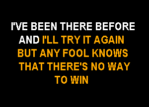 I'VE BEEN THERE BEFORE
AND I'LL TRY IT AGAIN
BUT ANY FOOL KNOWS
THAT THERE'S NO WAY

TO WIN