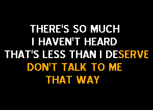 THERE'S SO MUCH
I HAVEN'T HEARD
THAT'S LESS THAN I DESERVE
DON'T TALK TO ME
THAT WAY