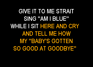 GIVE IT TO ME STRAIT
SING AM I BLUE
WHILE I SIT HERE AND CRY
AND TELL ME HOW
MY BABY'S GOTTEN
SO GOOD AT GOODBYE