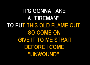 IT'S GONNA TAKE
A FIREMAN
TO PUT THIS OLD FLAME OUT

50 COME ON
GIVE IT TO ME STRAIT
BEFORE I COME
UNWOUND