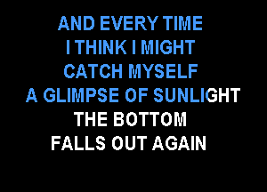 AND EVERY TIME
ITHINK I MIGHT
CATCH MYSELF

A GLIMPSE 0F SUNLIGHT
THE BOTTOM
FALLS OUT AGAIN