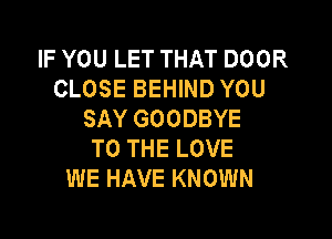 IF YOU LET THAT DOOR
CLOSE BEHIND YOU
SAY GOODBYE

TO THE LOVE
WE HAVE KNOWN