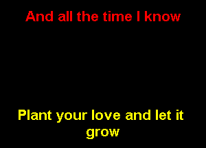 And all the time I know

Plant your love and let it
grow