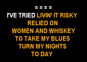 I'VE TRIED LIVIN' IT RISKY
RELIED 0N
WOMEN AND WHISKEY
TO TAKE MY BLUES
TURN MY NIGHTS
T0 DAY