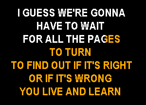 I GUESS WE'RE GONNA
HAVE TO WAIT
FOR ALL THE PAGES
T0 TURN
TO FIND OUT IF IT'S RIGHT
OR IF IT'S WRONG
YOU LIVE AND LEARN