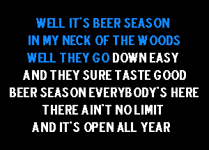 HELL IT'S BEER SEASON
IN MY NECK OF THE HOODS
HELL THEY GO DOWN EASY
AND THEY SURE TASTE GOOD
BEER SEAS 0N EVERYB ODY'S HERE
THERE AIN'T N0 LIMIT
AND IT'S OPEN ALL YEAR