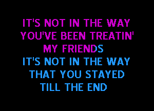 IT'S NOT IN THE WAY
YOU'VE BEEN TREATIN'
MY FRIENDS
IT'S NOT IN THE WAY
THAT YOU STAYED
TILL THE END