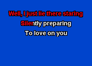 Well, Ijust lie there staring

Silently preparing
To love on you