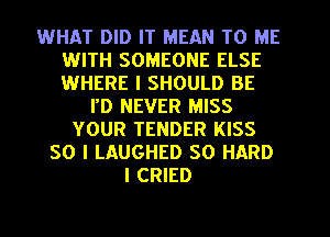 WHAT DID IT MEAN TO ME
WITH SOMEONE ELSE
WHERE I SHOULD BE

I'D NEVER MISS
YOUR TENDER KISS
SO I LAUGHED SO HARD
I CRIED