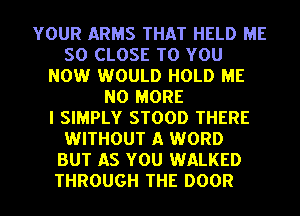 YOUR ARMS THAT HELD ME
SO CLOSE TO YOU
NOW WOULD HOLD ME
NO MORE
I SIMPLY STOOD THERE
WITHOUT A WORD
BUT AS YOU WALKED
THROUGH THE DOOR