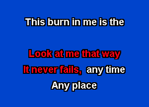 This burn in me is the

Look at me that way

It never fails, any time

Any place