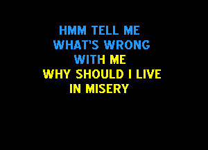 HMM TELL ME
WHAT'S WRONG
WITH ME
WHY SHOULD I LIVE

IN MISERY