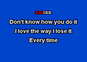 Don't know how you do it

I love the way I lose it

Every time