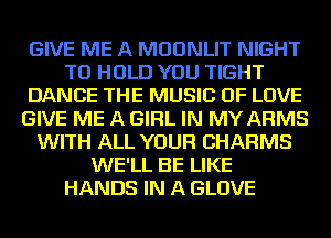 GIVE ME A MDDNLIT NIGHT
TO HOLD YOU TIGHT
DANCE THE MUSIC OF LOVE
GIVE ME A GIRL IN MY ARMS
WITH ALL YOUR CHARMS
WE'LL BE LIKE
HANDS IN A GLOVE